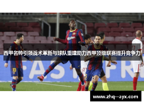 西甲名帅引领战术革新与球队重建助力西甲顶级联赛提升竞争力