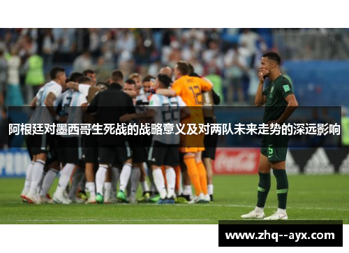阿根廷对墨西哥生死战的战略意义及对两队未来走势的深远影响 阿根廷对墨西哥生死战的战略意义及对两队未来走势的深远影响
