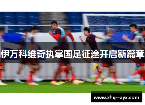 伊万科维奇执掌国足征途开启新篇章 伊万科维奇执掌国足征途开启新篇章