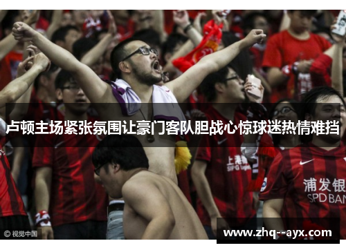 卢顿主场紧张氛围让豪门客队胆战心惊球迷热情难挡