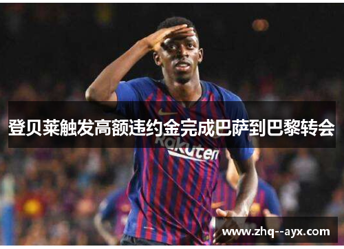 登贝莱触发高额违约金完成巴萨到巴黎转会 登贝莱触发高额违约金完成巴萨到巴黎转会