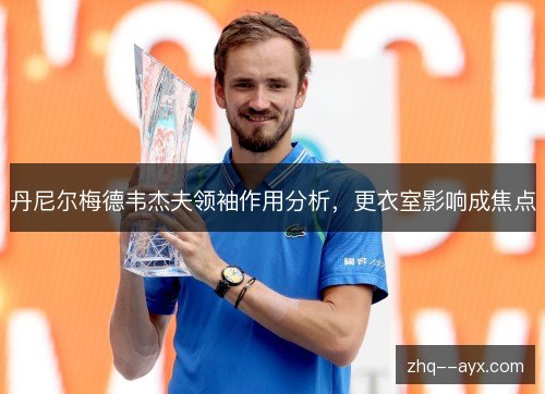 丹尼尔梅德韦杰夫领袖作用分析，更衣室影响成焦点